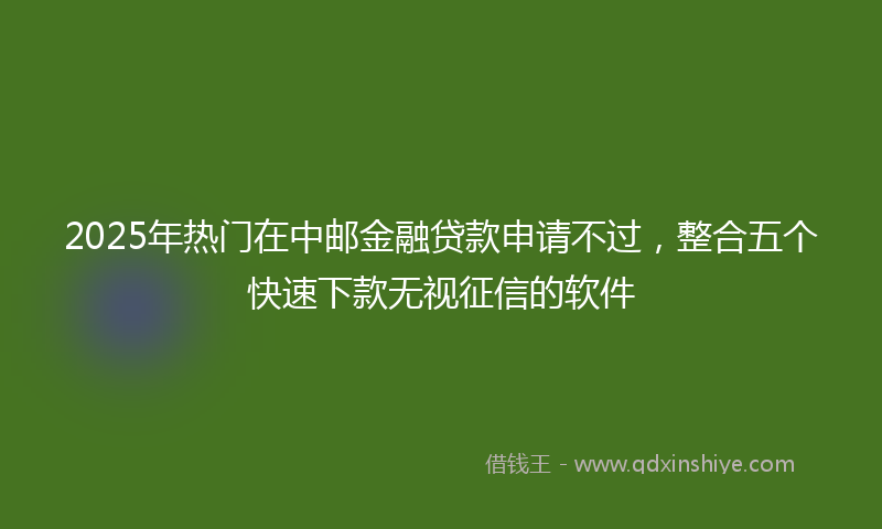 2025年热门在中邮金融贷款申请不过，整合五个快速下款无视征信的软件