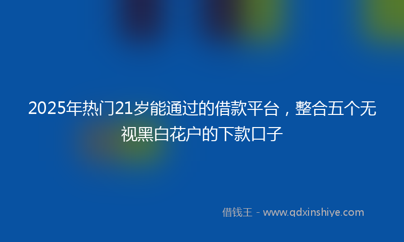 2025年热门21岁能通过的借款平台，整合五个无视黑白花户的下款口子
