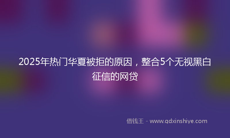 2025年热门华夏被拒的原因，整合5个无视黑白征信的网贷