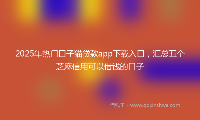 2025年热门口子猫贷款app下载入口，汇总五个芝麻信用可以借钱的口子