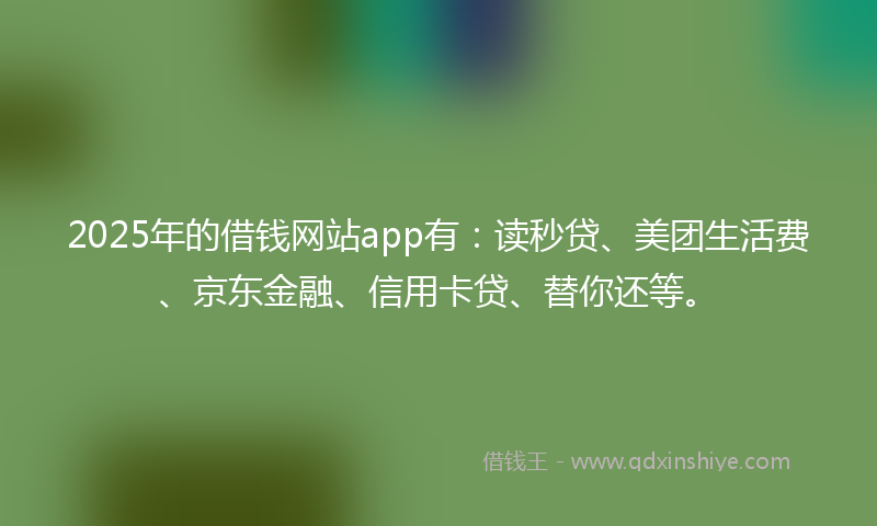 2025年的借钱网站app有：读秒贷、美团生活费、京东金融、信用卡贷、替你还等。
