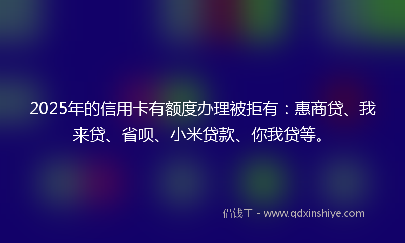 2025年的信用卡有额度办理被拒有：惠商贷、我来贷、省呗、小米贷款、你我贷等。