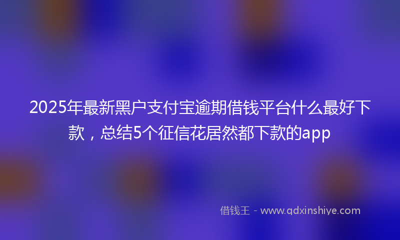 2025年最新黑户支付宝逾期借钱平台什么最好下款，总结5个征信花居然都下款的app