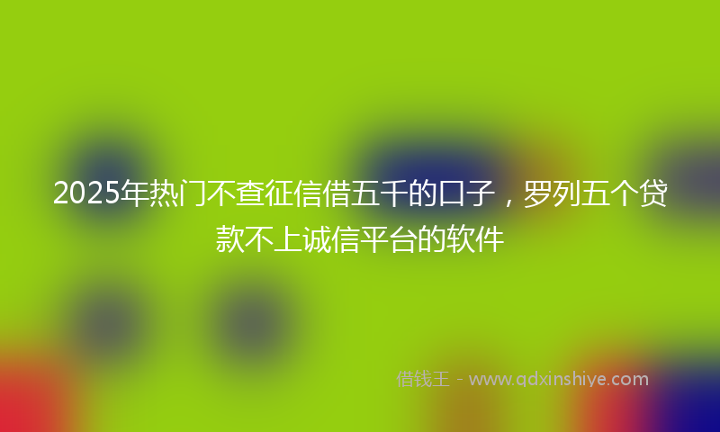 2025年热门不查征信借五千的口子，罗列五个贷款不上诚信平台的软件