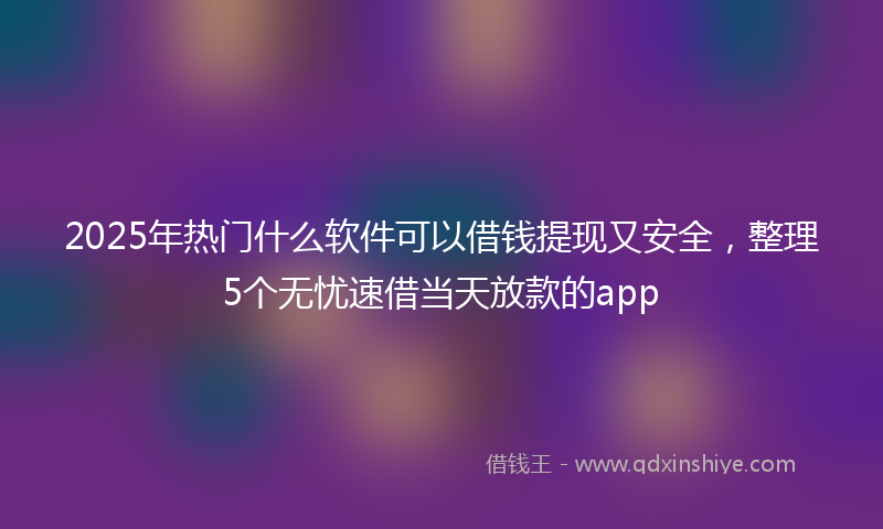 2025年热门什么软件可以借钱提现又安全，整理5个无忧速借当天放款的app