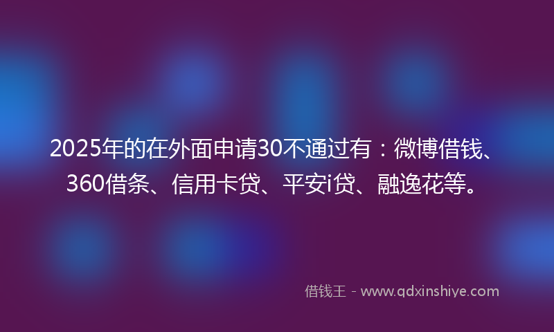 2025年的在外面申请30不通过有：微博借钱、360借条、信用卡贷、平安i贷、融逸花等。