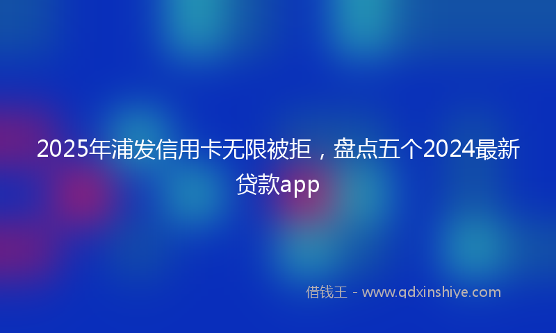 2025年浦发信用卡无限被拒，盘点五个2024最新贷款app