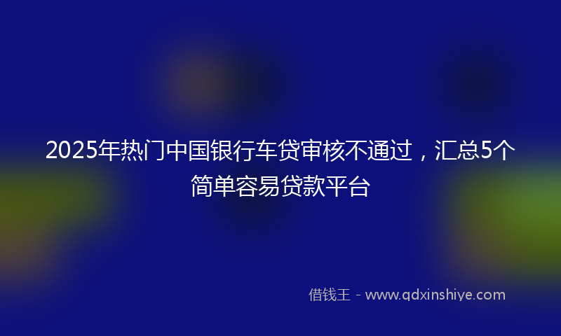 2025年热门中国银行车贷审核不通过，汇总5个简单容易贷款平台