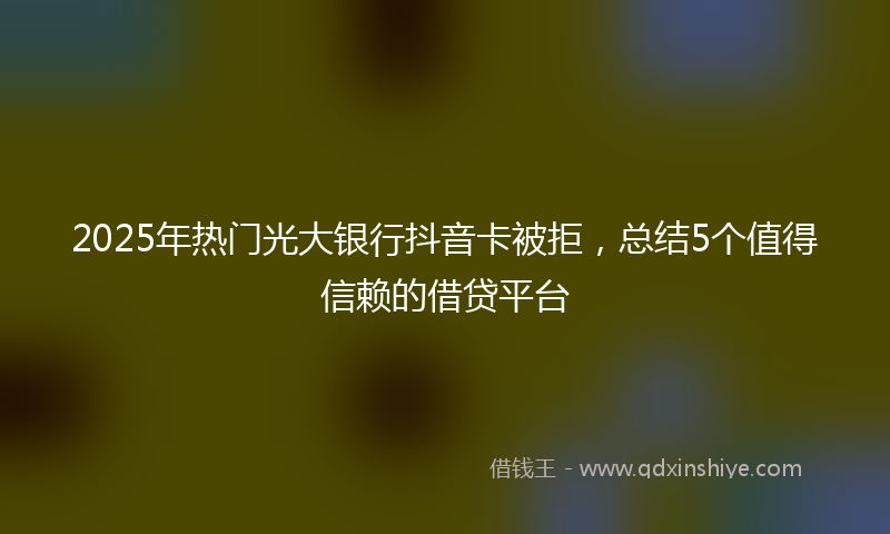 2025年热门光大银行抖音卡被拒，总结5个值得信赖的借贷平台