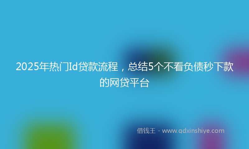 2025年热门Id贷款流程，总结5个不看负债秒下款的网贷平台