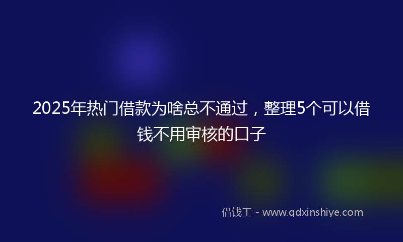 2025年热门借款为啥总不通过，整理5个可以借钱不用审核的口子