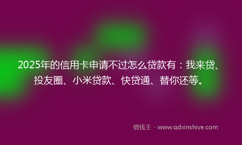 2025年的信用卡申请不过怎么贷款有：我来贷、投友圈、小米贷款、快贷通、替你还等。