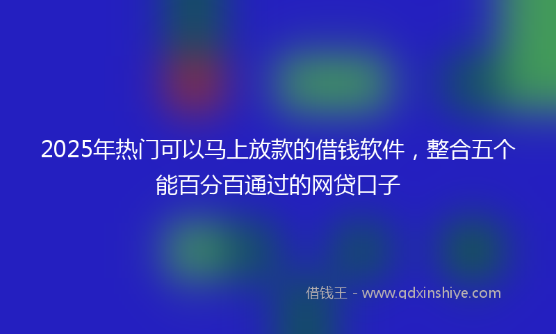 2025年热门可以马上放款的借钱软件，整合五个能百分百通过的网贷口子