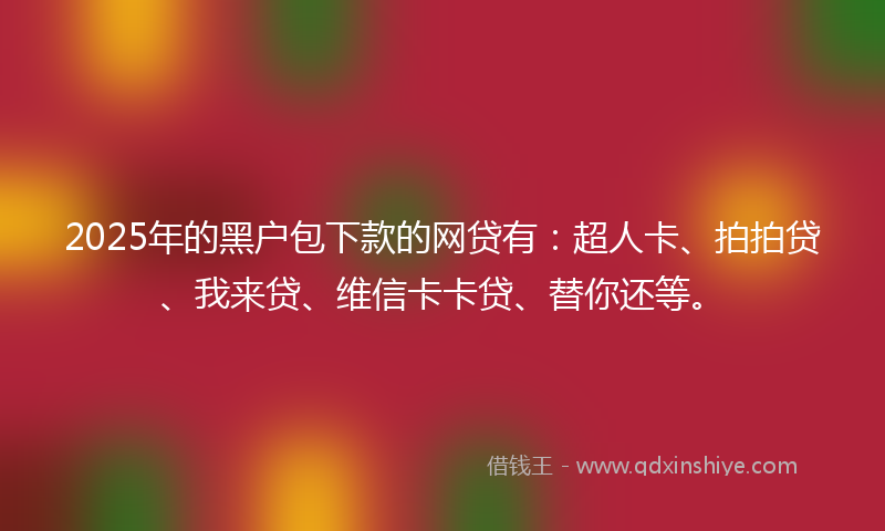 2025年的黑户包下款的网贷有：超人卡、拍拍贷、我来贷、维信卡卡贷、替你还等。