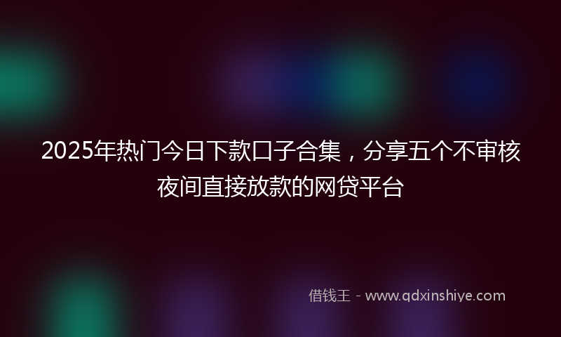 2025年热门今日下款口子合集，分享五个不审核夜间直接放款的网贷平台