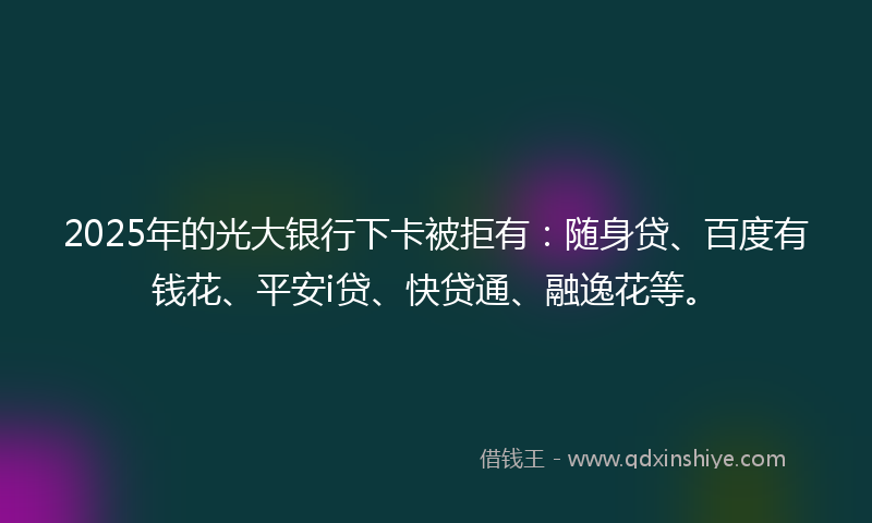 2025年的光大银行下卡被拒有：随身贷、百度有钱花、平安i贷、快贷通、融逸花等。