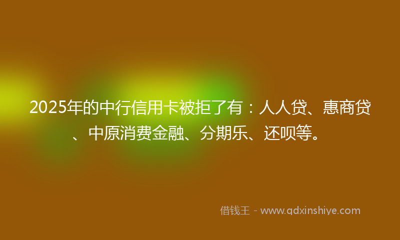 2025年的中行信用卡被拒了有：人人贷、惠商贷、中原消费金融、分期乐、还呗等。