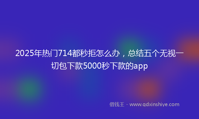 2025年热门714都秒拒怎么办，总结五个无视一切包下款5000秒下款的app