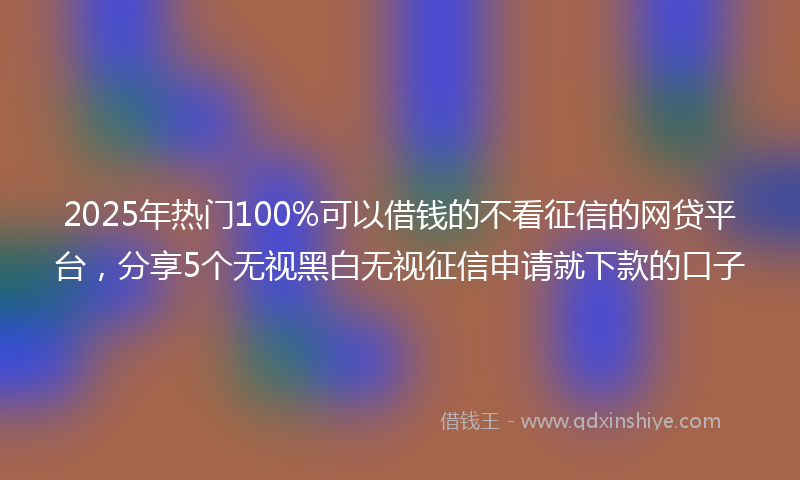 2025年热门100%可以借钱的不看征信的网贷平台，分享5个无视黑白无视征信申请就下款的口子