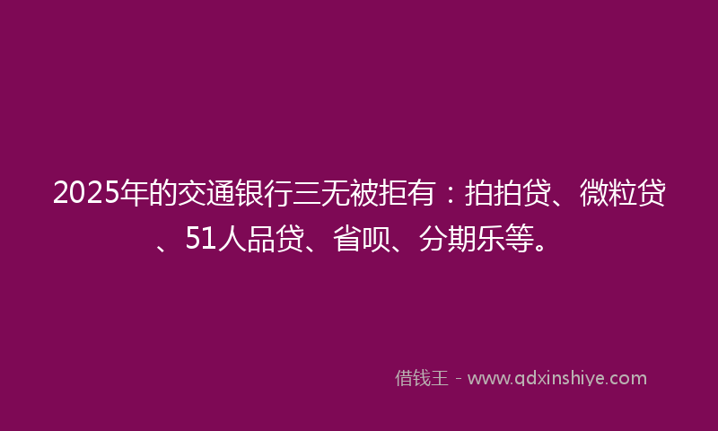 2025年的交通银行三无被拒有：拍拍贷、微粒贷、51人品贷、省呗、分期乐等。