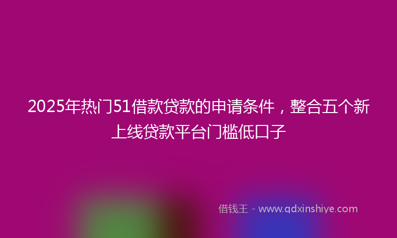 2025年热门51借款贷款的申请条件，整合五个新上线贷款平台门槛低口子