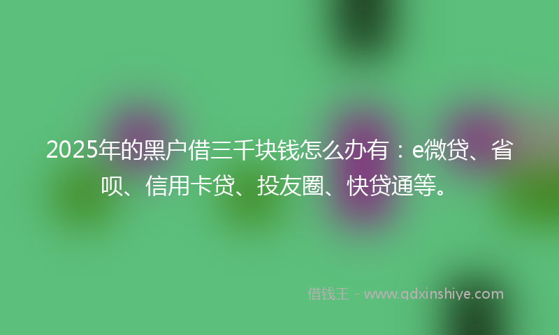 2025年的黑户借三千块钱怎么办有：e微贷、省呗、信用卡贷、投友圈、快贷通等。