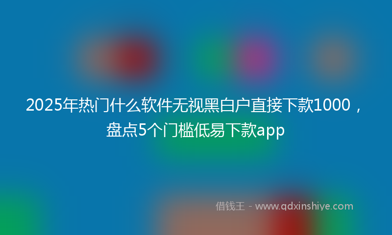 2025年热门什么软件无视黑白户直接下款1000，盘点5个门槛低易下款app