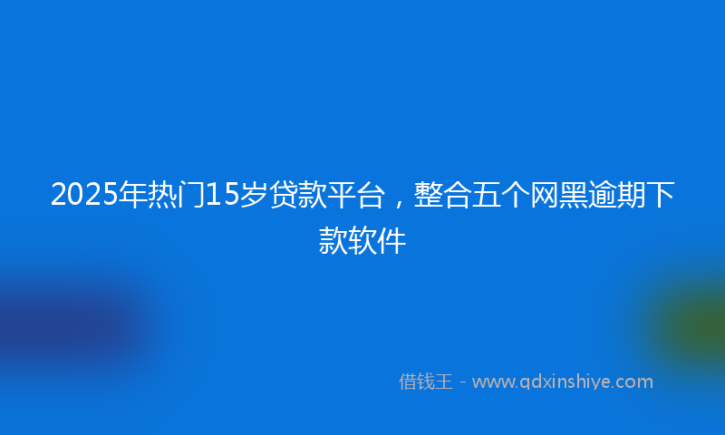 2025年热门15岁贷款平台，整合五个网黑逾期下款软件