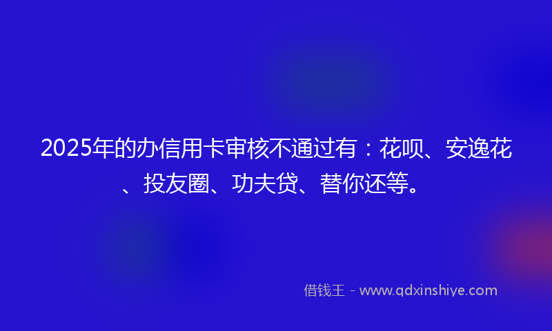 2025年的办信用卡审核不通过有：花呗、安逸花、投友圈、功夫贷、替你还等。
