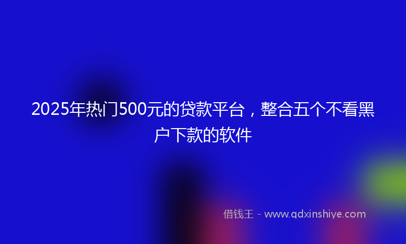 2025年热门500元的贷款平台，整合五个不看黑户下款的软件
