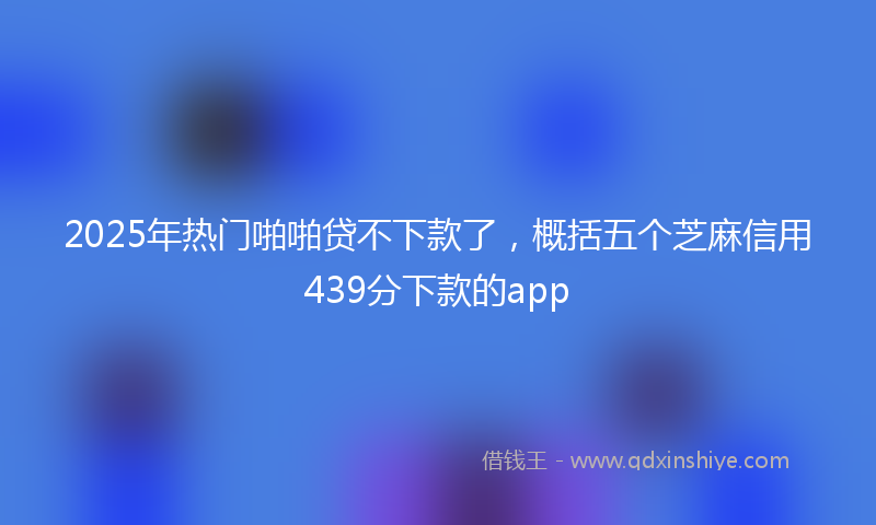 2025年热门啪啪贷不下款了，概括五个芝麻信用439分下款的app