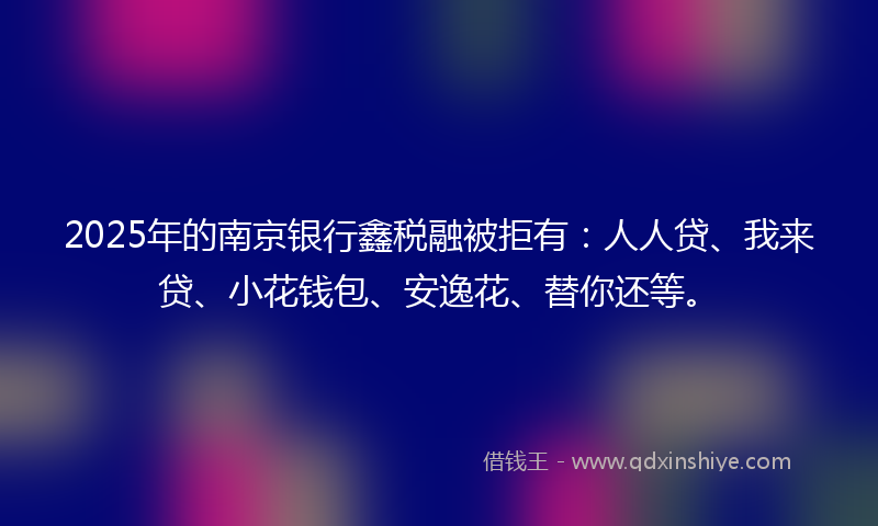 2025年的南京银行鑫税融被拒有：人人贷、我来贷、小花钱包、安逸花、替你还等。