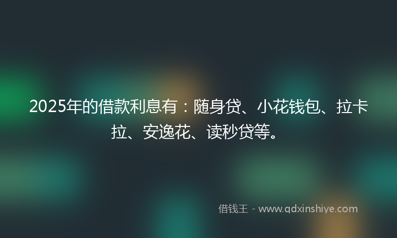 2025年的借款利息有：随身贷、小花钱包、拉卡拉、安逸花、读秒贷等。