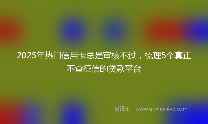 2025年热门信用卡总是审核不过，梳理5个真正不查征信的贷款平台