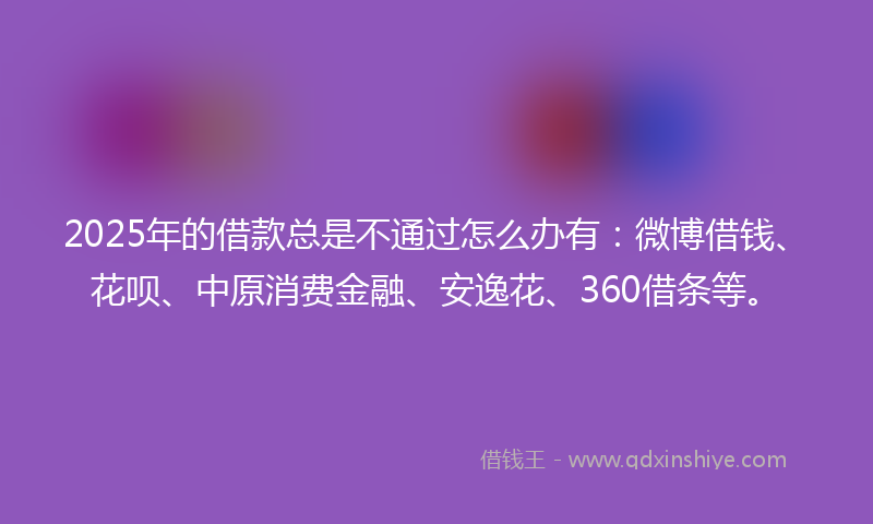 2025年的借款总是不通过怎么办有：微博借钱、花呗、中原消费金融、安逸花、360借条等。