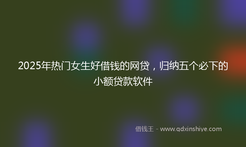 2025年热门女生好借钱的网贷，归纳五个必下的小额贷款软件