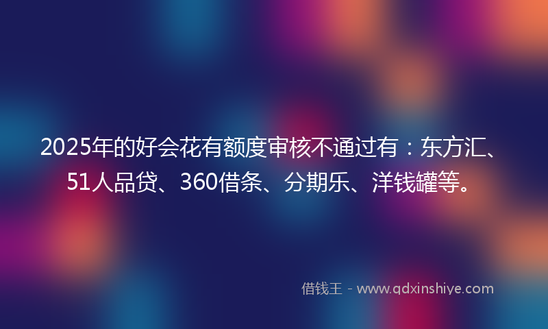 2025年的好会花有额度审核不通过有：东方汇、51人品贷、360借条、分期乐、洋钱罐等。