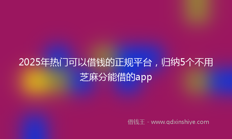 2025年热门可以借钱的正规平台，归纳5个不用芝麻分能借的app