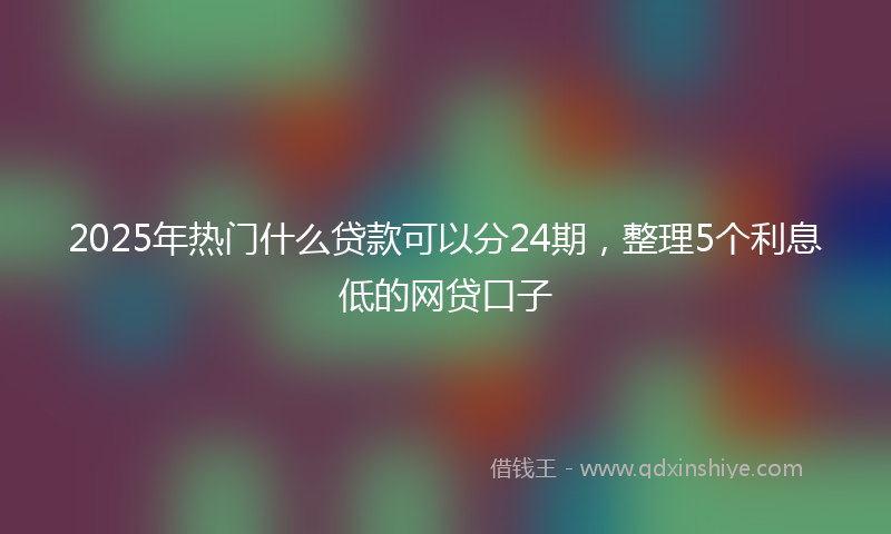 2025年热门什么贷款可以分24期，整理5个利息低的网贷口子