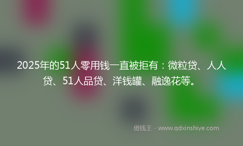2025年的51人零用钱一直被拒有：微粒贷、人人贷、51人品贷、洋钱罐、融逸花等。