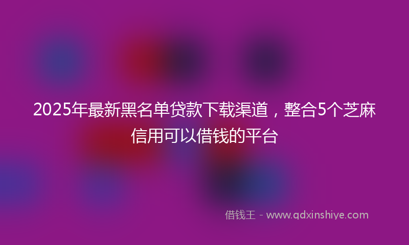 2025年最新黑名单贷款下载渠道，整合5个芝麻信用可以借钱的平台