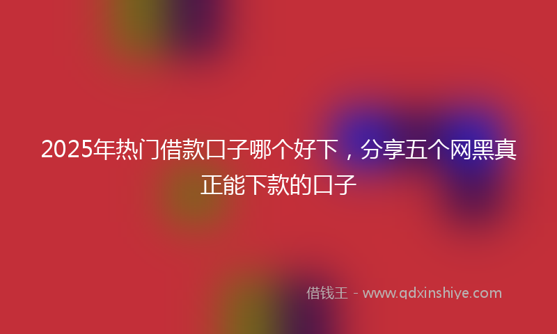 2025年热门借款口子哪个好下，分享五个网黑真正能下款的口子