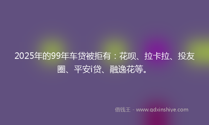 2025年的99年车贷被拒有：花呗、拉卡拉、投友圈、平安i贷、融逸花等。