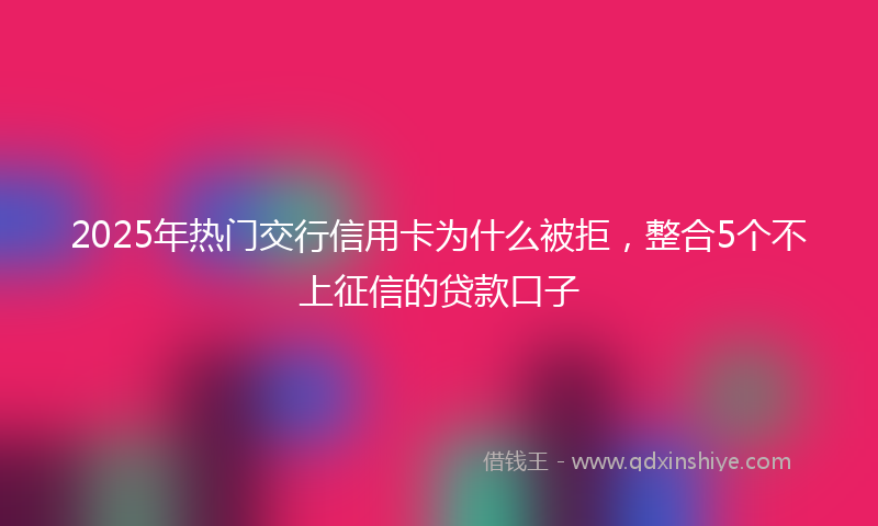 2025年热门交行信用卡为什么被拒，整合5个不上征信的贷款口子