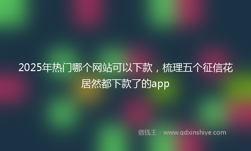 2025年热门哪个网站可以下款，梳理五个征信花居然都下款了的app