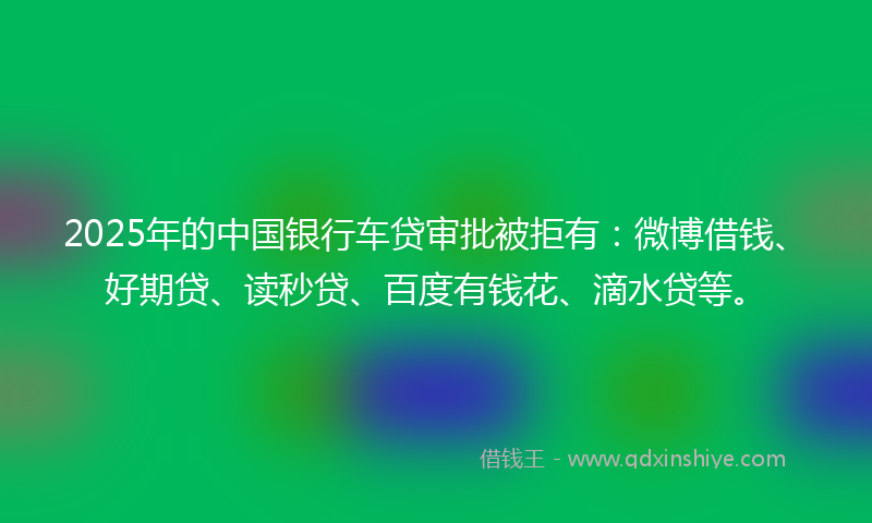 2025年的中国银行车贷审批被拒有：微博借钱、好期贷、读秒贷、百度有钱花、滴水贷等。