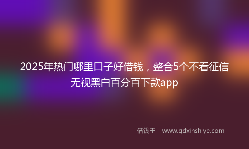 2025年热门哪里口子好借钱，整合5个不看征信无视黑白百分百下款app