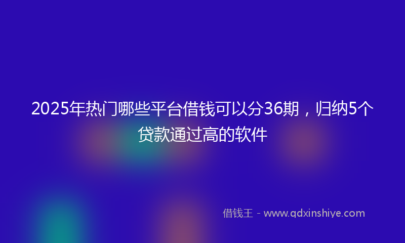 2025年热门哪些平台借钱可以分36期，归纳5个贷款通过高的软件
