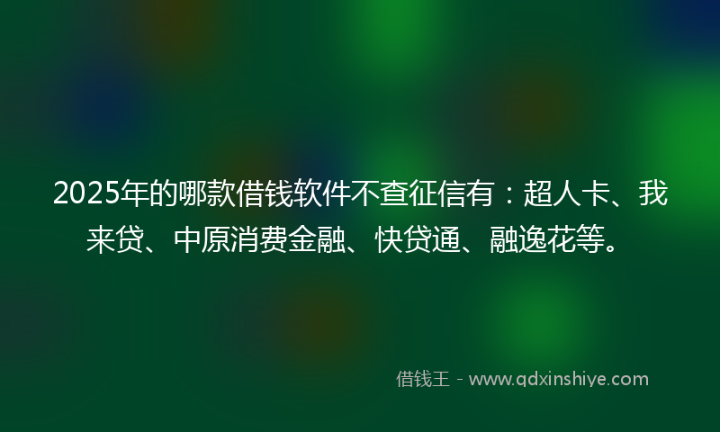 2025年的哪款借钱软件不查征信有：超人卡、我来贷、中原消费金融、快贷通、融逸花等。