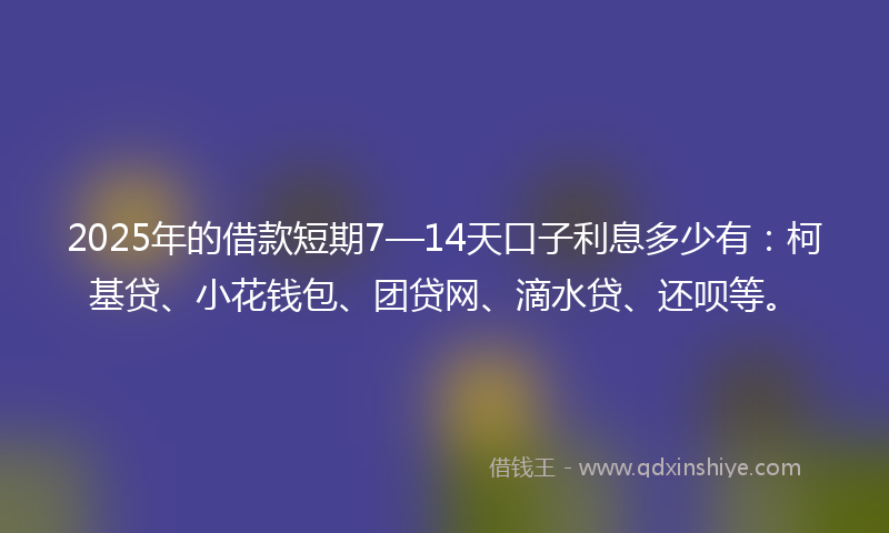 2025年的借款短期7—14天口子利息多少有：柯基贷、小花钱包、团贷网、滴水贷、还呗等。